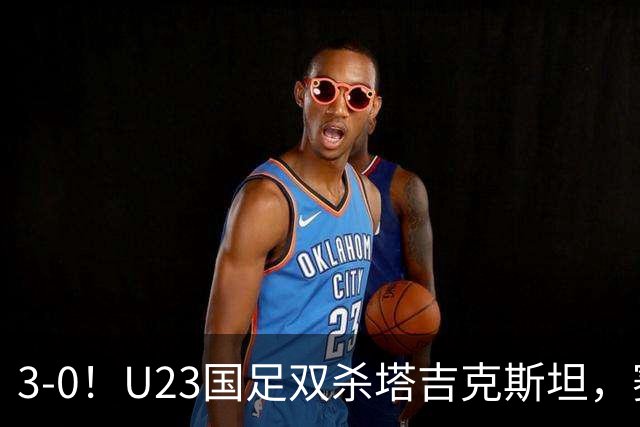 3-0！U23国足双杀塔吉克斯坦，赛后评分：多人高分，一人不及格！